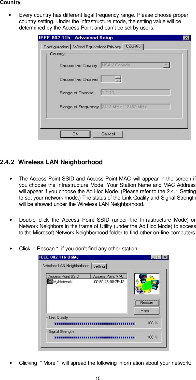  15  Country • Every country has different legal frequency range. Please choose proper country setting. Under the infrastructure mode, the setting value will be determined by the Access Point and can’t be set by users.           2.4.2  Wireless LAN Neighborhood  • The Access Point SSID and Access Point MAC will appear in the screen if you choose the Infrastructure Mode. Your Station Name and MAC Address will appear if you choose the Ad Hoc Mode. (Please refer to the 2.4.1 Setting to set your network mode.) The status of the Link Quality and Signal Strength will be showed under the Wireless LAN Neighborhood. • Double click the Access Point SSID (under the  Infrastructure  Mode) or Network Neighbors in the frame of Utility (under the Ad Hoc Mode) to access to the Microsoft Network Neighborhood folder to find other on-line computers. • Click  “ Rescan “  if you don’t find any other station.         • Clicking  “ More “  will spread the following information about your network: 