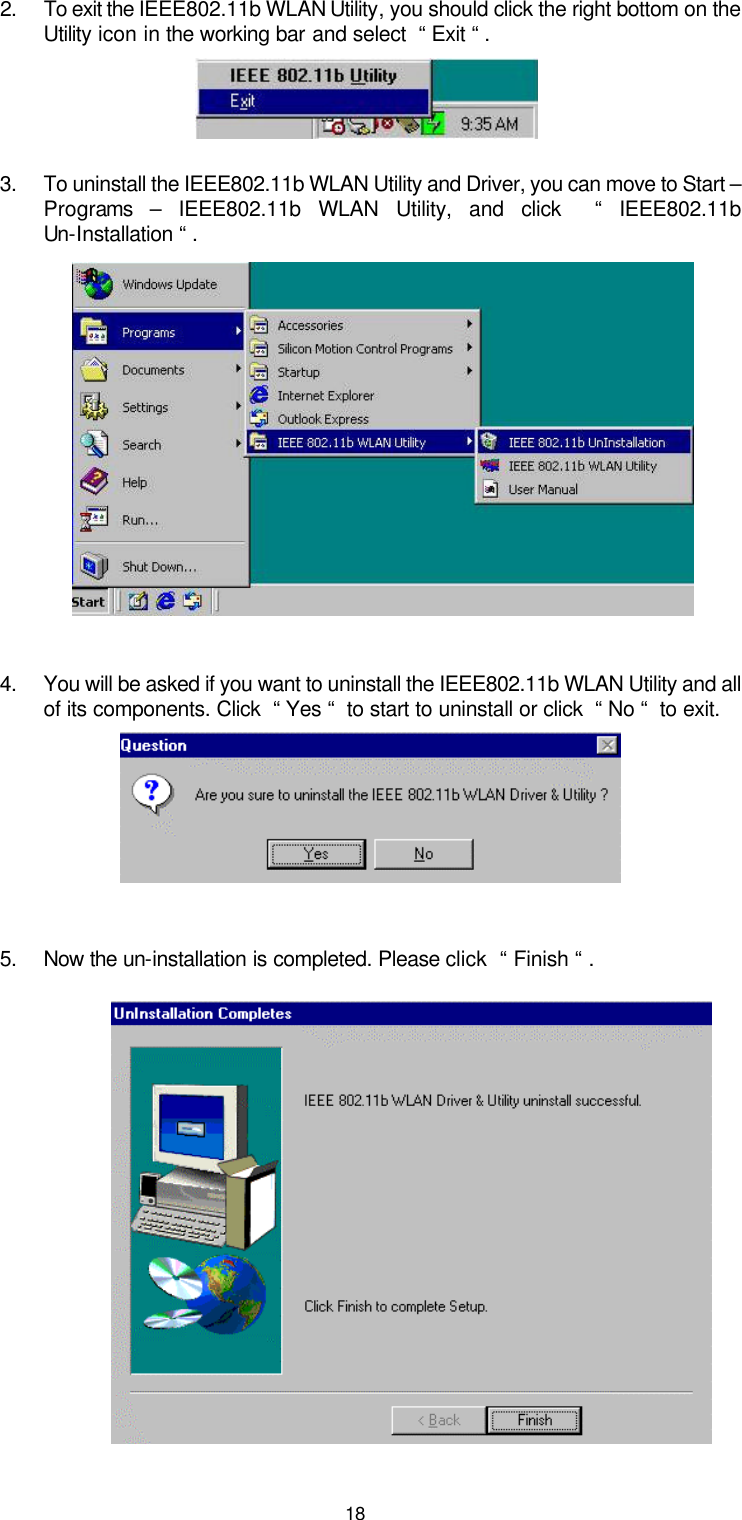  182. To exit the IEEE802.11b WLAN Utility, you should click the right bottom on the Utility icon in the working bar and select  “ Exit “ .   3. To uninstall the IEEE802.11b WLAN Utility and Driver, you can move to Start – Programs  – IEEE802.11b WLAN Utility, and click  “ IEEE802.11b Un-Installation “ .          4. You will be asked if you want to uninstall the IEEE802.11b WLAN Utility and all of its components. Click  “ Yes “  to start to uninstall or click  “ No “  to exit.      5. Now the un-installation is completed. Please click  “ Finish “ .            