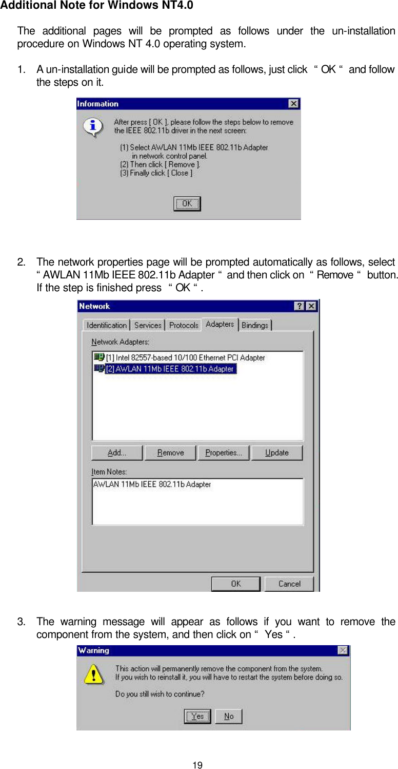  19  Additional Note for Windows NT4.0 The additional pages will be prompted as follows under the un-installation procedure on Windows NT 4.0 operating system.   1. A un-installation guide will be prompted as follows, just click  “ OK “  and follow the steps on it.       2. The network properties page will be prompted automatically as follows, select   “ AWLAN 11Mb IEEE 802.11b Adapter “  and then click on  “ Remove “  button. If the step is finished press  “ OK “ .             3. The warning message will appear as follows if you want to remove the component from the system, and then click on “  Yes “ .     