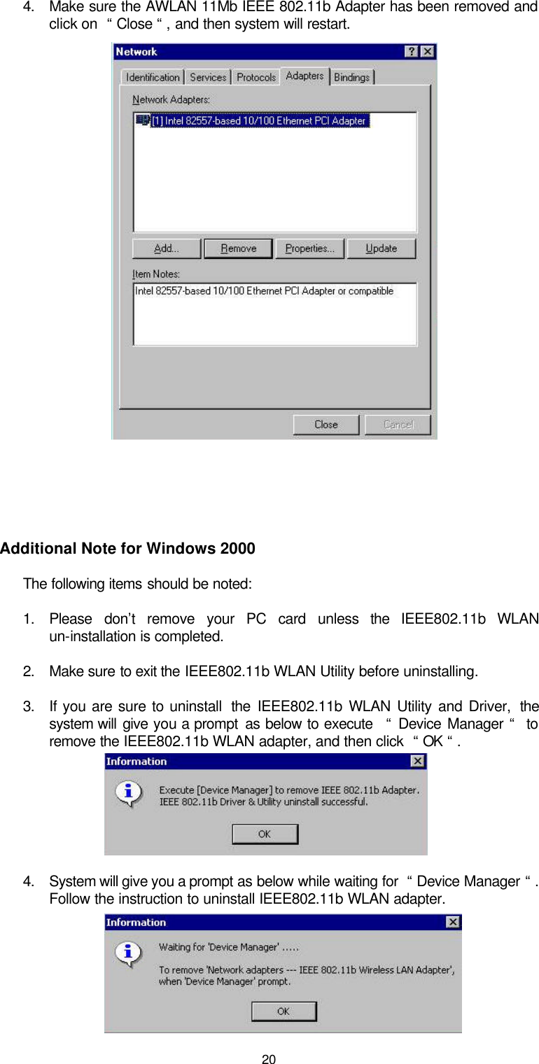  204. Make sure the AWLAN 11Mb IEEE 802.11b Adapter has been removed and click on  “ Close “ , and then system will restart.               Additional Note for Windows 2000 The following items should be noted: 1. Please don’t remove your PC card unless the  IEEE802.11b WLAN un-installation is completed. 2. Make sure to exit the IEEE802.11b WLAN Utility before uninstalling. 3. If you are sure to uninstall  the  IEEE802.11b WLAN Utility and Driver,  the system will give you a prompt  as below to execute   “ Device Manager “  to remove the IEEE802.11b WLAN adapter, and then click  “ OK “ .    4. System will give you a prompt as below while waiting for  “ Device Manager “ . Follow the instruction to uninstall IEEE802.11b WLAN adapter.    