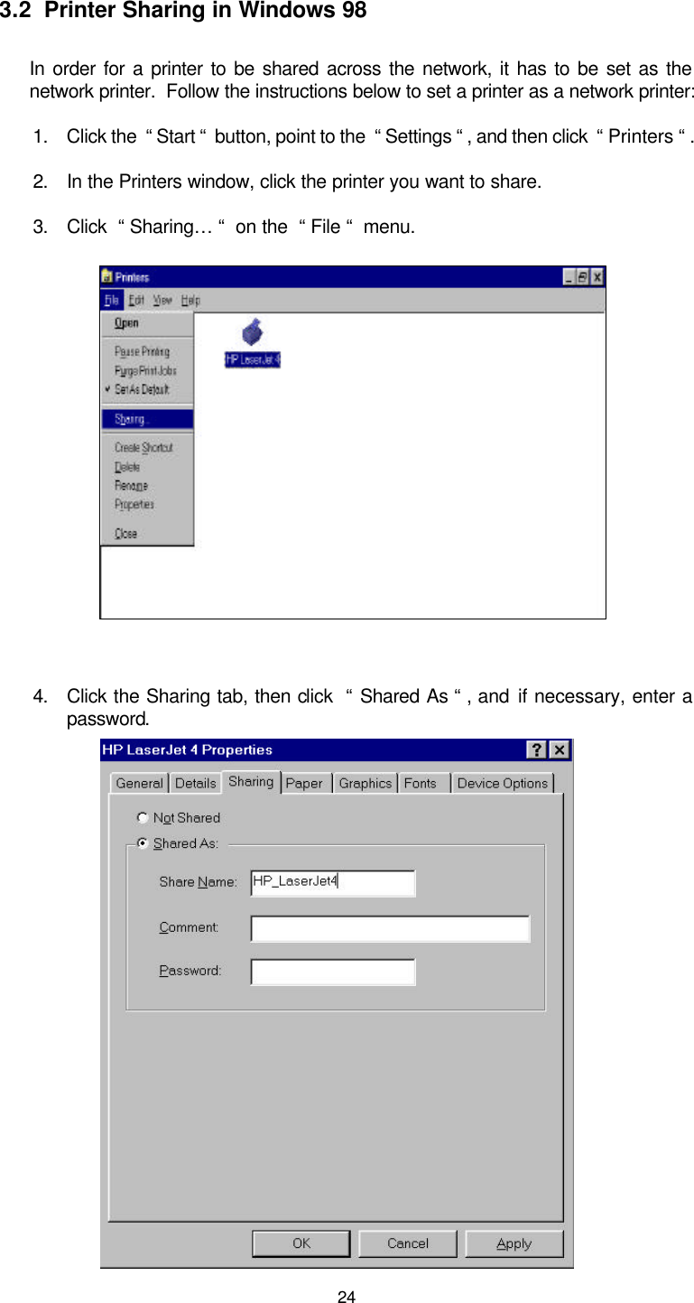 24 3.2  Printer Sharing in Windows 98 In order for a printer to be shared across the network, it has to be set as the network printer.  Follow the instructions below to set a printer as a network printer: 1. Click the  “ Start “  button, point to the  “ Settings “ , and then click  “ Printers “ . 2. In the Printers window, click the printer you want to share. 3. Click  “ Sharing… “  on the  “ File “  menu.  4. Click the Sharing tab, then click  “ Shared As “ , and if necessary, enter a password.             