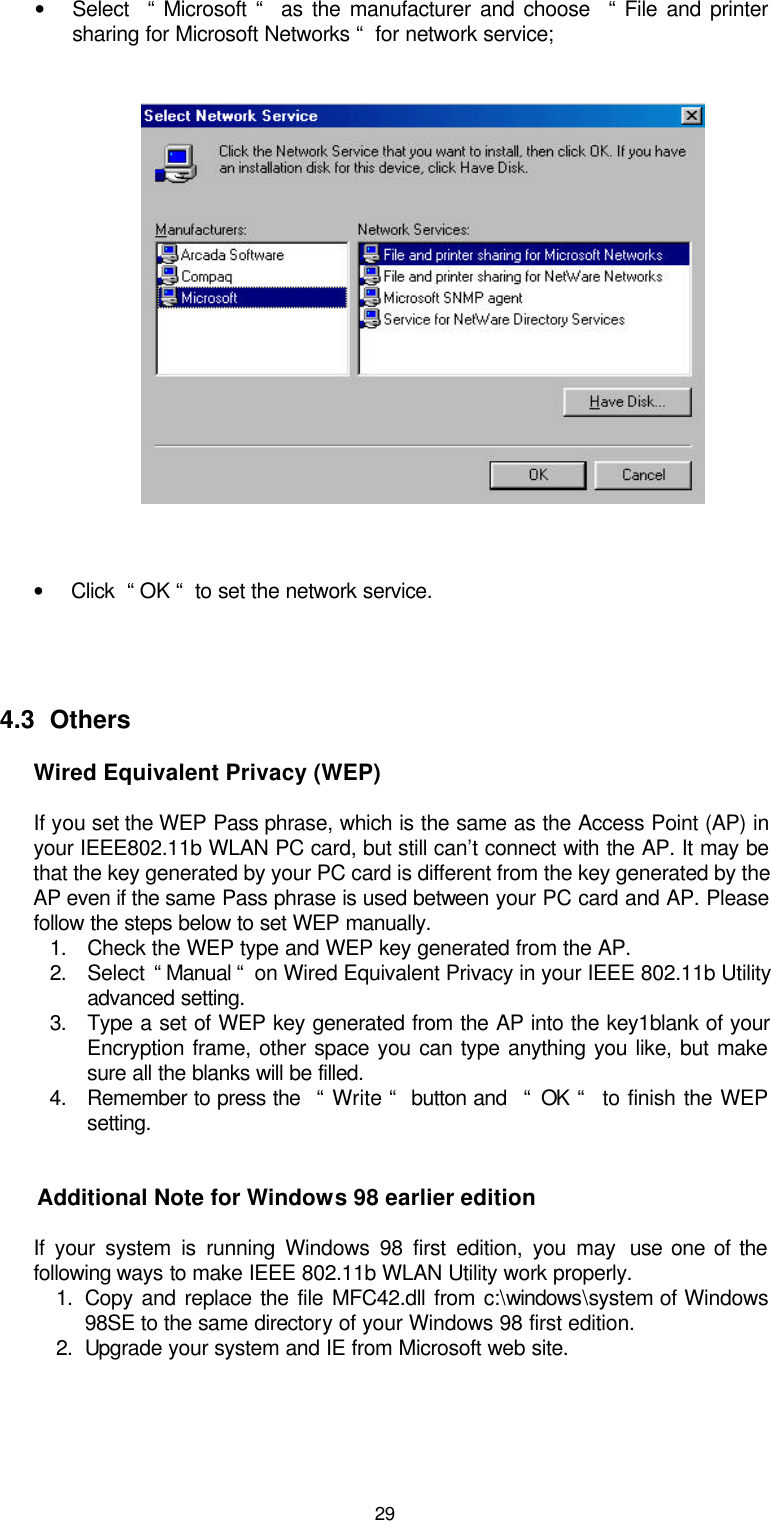  29  • Select  “ Microsoft “  as the manufacturer and choose  “ File and printer sharing for Microsoft Networks “  for network service;     • Click  “ OK “  to set the network service.    4.3  Others Wired Equivalent Privacy (WEP)  If you set the WEP Pass phrase, which is the same as the Access Point (AP) in your IEEE802.11b WLAN PC card, but still can’t connect with the AP. It may be that the key generated by your PC card is different from the key generated by the AP even if the same Pass phrase is used between your PC card and AP. Please follow the steps below to set WEP manually. 1. Check the WEP type and WEP key generated from the AP. 2. Select  “ Manual “  on Wired Equivalent Privacy in your IEEE 802.11b Utility advanced setting. 3. Type a set of WEP key generated from the AP into the key1blank of your Encryption frame, other space you can type anything you like, but make sure all the blanks will be filled. 4. Remember to press the  “ Write “  button and  “ OK “  to finish the WEP setting.   Additional Note for Windows 98 earlier edition  If your system is running Windows 98 first edition, you may  use one of the following ways to make IEEE 802.11b WLAN Utility work properly. 1. Copy and replace the file MFC42.dll from c:\windows\system of Windows 98SE to the same directory of your Windows 98 first edition. 2. Upgrade your system and IE from Microsoft web site.    