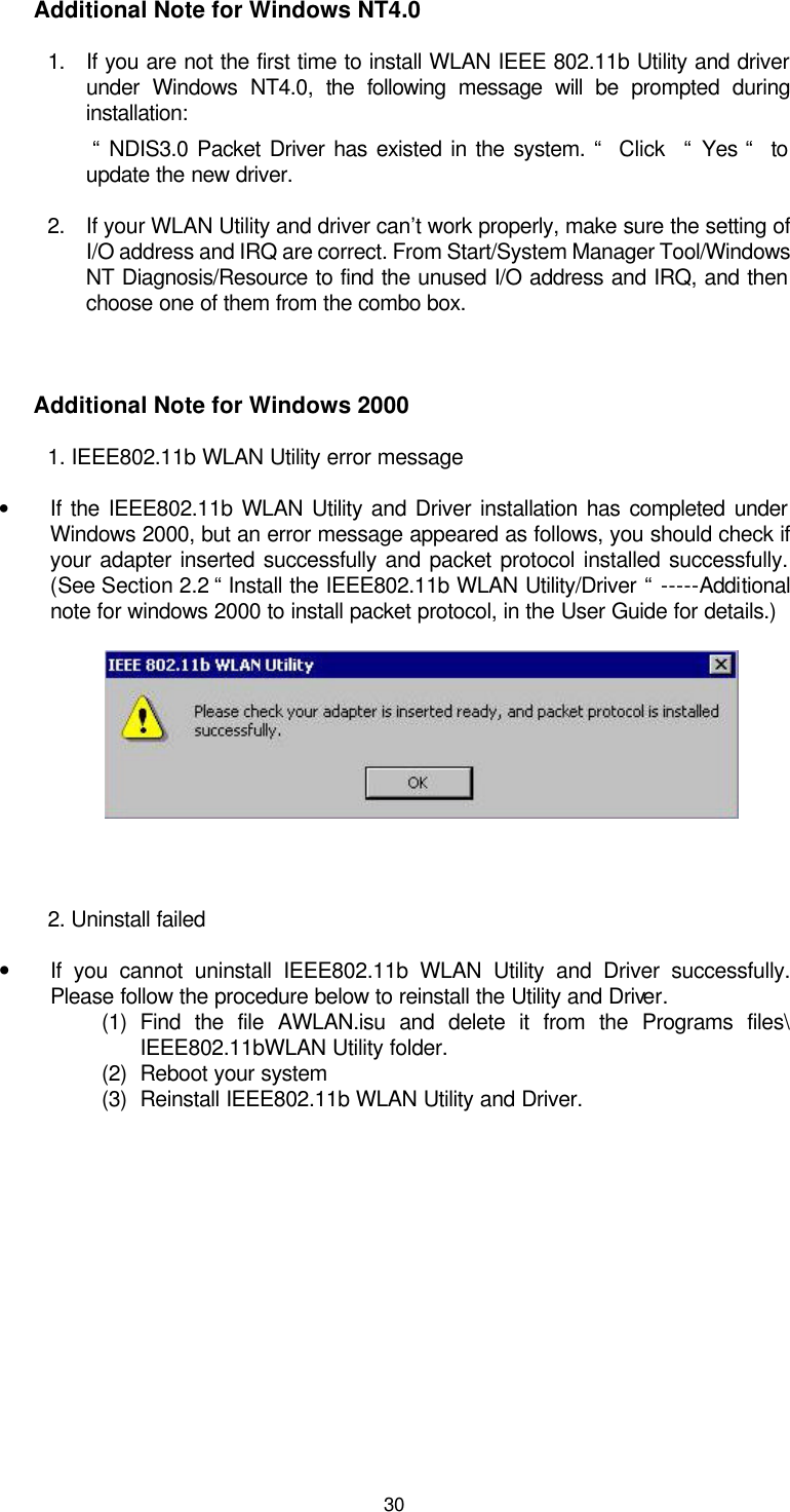  30 Additional Note for Windows NT4.0 1. If you are not the first time to install WLAN IEEE 802.11b Utility and driver under Windows NT4.0, the following message will be prompted during installation:  “ NDIS3.0 Packet Driver has existed in the system. “  Click   “ Yes “  to update the new driver. 2. If your WLAN Utility and driver can’t work properly, make sure the setting of I/O address and IRQ are correct. From Start/System Manager Tool/Windows NT Diagnosis/Resource to find the unused I/O address and IRQ, and then choose one of them from the combo box.  Additional Note for Windows 2000 1. IEEE802.11b WLAN Utility error message • If the IEEE802.11b WLAN Utility and Driver installation has completed under Windows 2000, but an error message appeared as follows, you should check if your adapter inserted successfully and packet protocol installed successfully. (See Section 2.2 “ Install the IEEE802.11b WLAN Utility/Driver “ -----Additional note for windows 2000 to install packet protocol, in the User Guide for details.)      2. Uninstall failed • If you cannot uninstall IEEE802.11b WLAN Utility and Driver successfully. Please follow the procedure below to reinstall the Utility and Driver. (1) Find the file AWLAN.isu and delete it from the Programs files\ IEEE802.11bWLAN Utility folder. (2) Reboot your system (3) Reinstall IEEE802.11b WLAN Utility and Driver.  