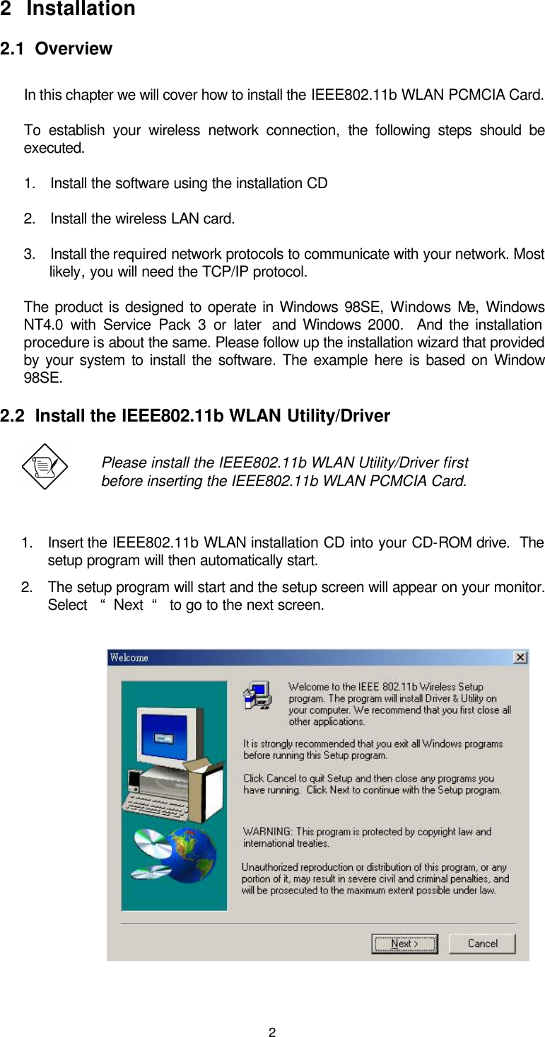  22 Installation 2.1  Overview  In this chapter we will cover how to install the IEEE802.11b WLAN PCMCIA Card. To establish your wireless network connection,  the following steps should be executed. 1. Install the software using the installation CD 2. Install the wireless LAN card. 3. Install the required network protocols to communicate with your network. Most likely, you will need the TCP/IP protocol. The product is designed to operate in Windows 98SE, Windows Me, Windows NT4.0 with Service Pack 3 or later  and Windows 2000.  And the installation procedure is about the same. Please follow up the installation wizard that provided by your system to install the software. The example here is based on Window 98SE. 2.2  Install the IEEE802.11b WLAN Utility/Driver   Please install the IEEE802.11b WLAN Utility/Driver first before inserting the IEEE802.11b WLAN PCMCIA Card. 1. Insert the IEEE802.11b WLAN installation CD into your CD-ROM drive.  The setup program will then automatically start. 2. The setup program will start and the setup screen will appear on your monitor.  Select   “  Next  “   to go to the next screen.                