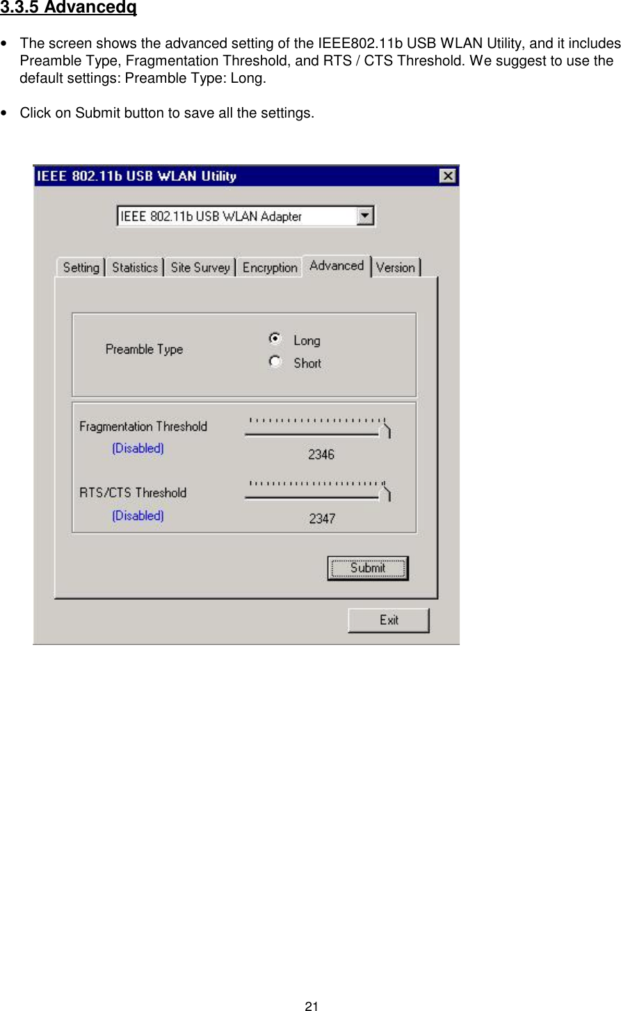 213.3.5 Advancedq•  The screen shows the advanced setting of the IEEE802.11b USB WLAN Utility, and it includesPreamble Type, Fragmentation Threshold, and RTS / CTS Threshold. We suggest to use thedefault settings: Preamble Type: Long.•  Click on Submit button to save all the settings.