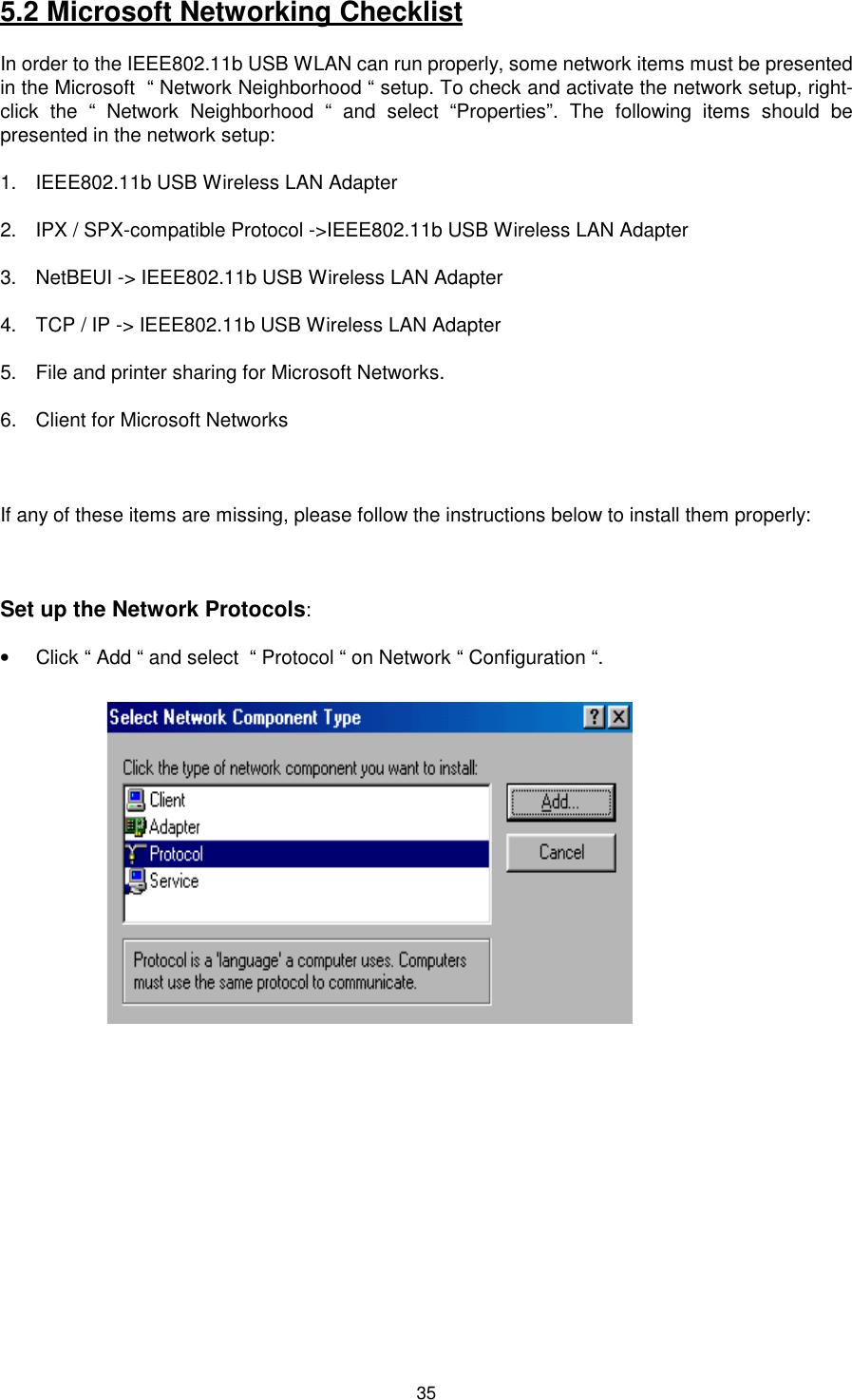 355.2 Microsoft Networking ChecklistIn order to the IEEE802.11b USB WLAN can run properly, some network items must be presentedin the Microsoft  “ Network Neighborhood “ setup. To check and activate the network setup, right-click the “ Network Neighborhood “ and select “Properties”. The following items should bepresented in the network setup:1.  IEEE802.11b USB Wireless LAN Adapter2.  IPX / SPX-compatible Protocol -&gt;IEEE802.11b USB Wireless LAN Adapter3.  NetBEUI -&gt; IEEE802.11b USB Wireless LAN Adapter4.  TCP / IP -&gt; IEEE802.11b USB Wireless LAN Adapter5.  File and printer sharing for Microsoft Networks.6.  Client for Microsoft NetworksIf any of these items are missing, please follow the instructions below to install them properly:Set up the Network Protocols:•  Click “ Add “ and select  “ Protocol “ on Network “ Configuration “.