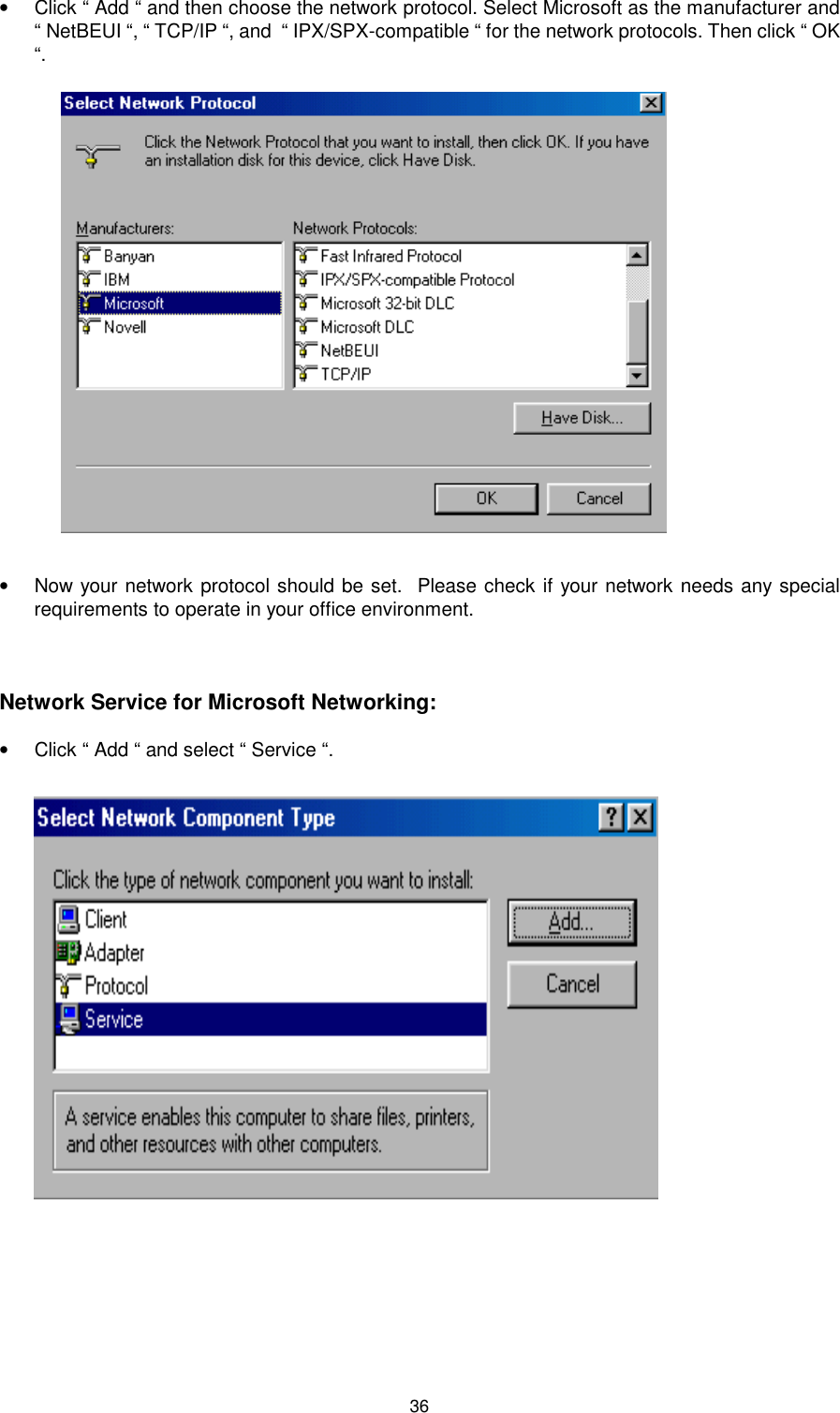 36•  Click “ Add “ and then choose the network protocol. Select Microsoft as the manufacturer and“ NetBEUI “, “ TCP/IP “, and  “ IPX/SPX-compatible “ for the network protocols. Then click “ OK“.•  Now your network protocol should be set.  Please check if your network needs any specialrequirements to operate in your office environment. Network Service for Microsoft Networking:•  Click “ Add “ and select “ Service “.