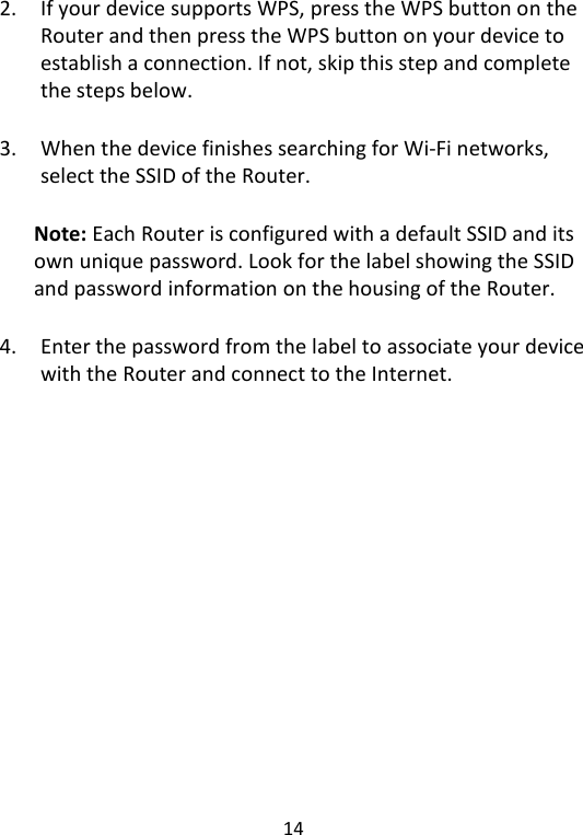  14   2. If your device supports WPS, press the WPS button on the Router and then press the WPS button on your device to establish a connection. If not, skip this step and complete the steps below.  3. When the device finishes searching for Wi-Fi networks, select the SSID of the Router.    Note: Each Router is configured with a default SSID and its own unique password. Look for the label showing the SSID and password information on the housing of the Router.  4. Enter the password from the label to associate your device with the Router and connect to the Internet.    