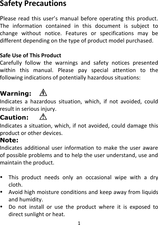  1   Safety Precautions  Please  read  this  user’s  manual  before  operating  this  product. The  information  contained  in  this  document  is  subject  to change  without  notice.  Features  or  specifications  may  be different depending on the type of product model purchased.  Safe Use of This Product Carefully  follow  the  warnings  and  safety  notices  presented within  this  manual.  Please  pay  special  attention  to  the following indications of potentially hazardous situations:  Warning:   Indicates  a  hazardous  situation,  which,  if  not  avoided,  could result in serious injury. Caution:   Indicates a situation, which, if not avoided, could damage this product or other devices. Note:     Indicates  additional  user  information  to  make  the  user aware of possible problems and to help the user understand, use and maintain the product.   This  product  needs  only  an  occasional  wipe  with  a  dry cloth.  Avoid high moisture conditions and keep away from liquids and humidity.  Do  not  install  or  use  the  product  where  it  is  exposed  to direct sunlight or heat. 