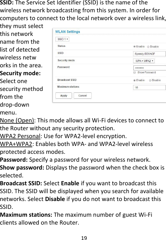  19   SSID: The Service Set Identifier (SSID) is the name of the wireless network broadcasting from this system. In order for computers to connect to the local network over a wireless link, they must select this network name from the list of detected wireless netw orks in the area. Security mode: Select one security method from the drop-down menu. None (Open): This mode allows all Wi-Fi devices to connect to the Router without any security protection. WPA2 Personal: Use for WPA2-level encryption. WPA+WPA2: Enables both WPA- and WPA2-level wireless protected access modes. Password: Specify a password for your wireless network. Show password: Displays the password when the check box is selected. Broadcast SSID: Select Enable if you want to broadcast this SSID. The SSID will be displayed when you search for available networks. Select Disable if you do not want to broadcast this SSID. Maximum stations: The maximum number of guest Wi-Fi clients allowed on the Router.  