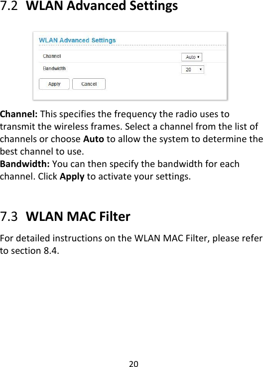  20    7.2   WLAN Advanced Settings        Channel: This specifies the frequency the radio uses to transmit the wireless frames. Select a channel from the list of channels or choose Auto to allow the system to determine the best channel to use. Bandwidth: You can then specify the bandwidth for each channel. Click Apply to activate your settings.   7.3   WLAN MAC Filter For detailed instructions on the WLAN MAC Filter, please refer to section 8.4.    