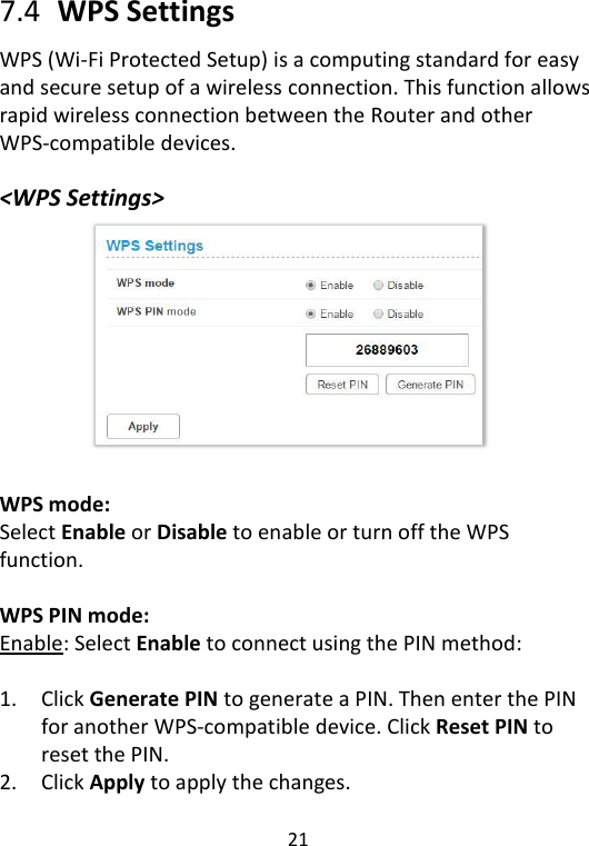  21   7.4   WPS Settings WPS (Wi-Fi Protected Setup) is a computing standard for easy and secure setup of a wireless connection. This function allows rapid wireless connection between the Router and other WPS-compatible devices.  &lt;WPS Settings&gt;           WPS mode: Select Enable or Disable to enable or turn off the WPS function.  WPS PIN mode:   Enable: Select Enable to connect using the PIN method:  1. Click Generate PIN to generate a PIN. Then enter the PIN for another WPS-compatible device. Click Reset PIN to reset the PIN. 2. Click Apply to apply the changes.    