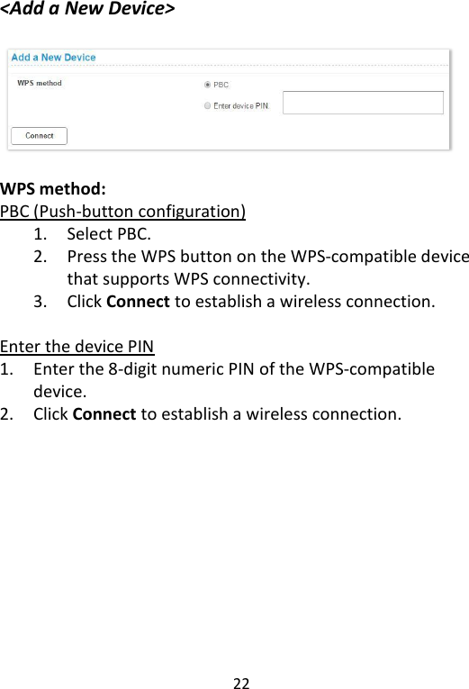  22   &lt;Add a New Device&gt;   WPS method:   PBC (Push-button configuration) 1. Select PBC. 2. Press the WPS button on the WPS-compatible device that supports WPS connectivity.   3. Click Connect to establish a wireless connection.  Enter the device PIN 1. Enter the 8-digit numeric PIN of the WPS-compatible device. 2. Click Connect to establish a wireless connection.    
