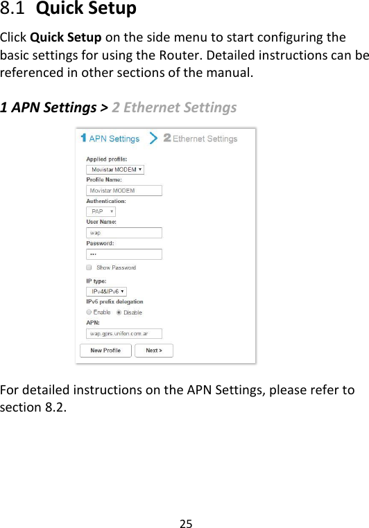  25   8.1   Quick Setup Click Quick Setup on the side menu to start configuring the basic settings for using the Router. Detailed instructions can be referenced in other sections of the manual.    1 APN Settings &gt; 2 Ethernet Settings                For detailed instructions on the APN Settings, please refer to section 8.2.       