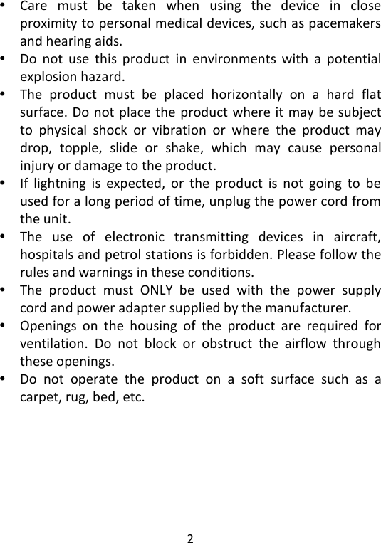  2    Care  must  be  taken  when  using  the  device  in  close proximity to personal medical devices, such as pacemakers and hearing aids.  Do  not  use  this  product  in  environments  with  a  potential explosion hazard.  The  product  must  be  placed  horizontally  on  a  hard  flat surface. Do not place the product where it may be subject to  physical  shock  or  vibration  or  where  the  product  may drop,  topple,  slide  or  shake,  which  may  cause  personal injury or damage to the product.  If  lightning  is  expected,  or  the  product  is  not  going  to  be used for a long period of time, unplug the power cord from the unit.  The  use  of  electronic  transmitting  devices  in  aircraft, hospitals and petrol stations is forbidden. Please follow the rules and warnings in these conditions.    The  product  must  ONLY  be  used  with  the  power  supply cord and power adapter supplied by the manufacturer.  Openings  on  the  housing  of  the  product  are  required  for ventilation.  Do  not  block  or  obstruct  the  airflow  through these openings.  Do  not  operate  the  product  on  a  soft  surface  such  as  a carpet, rug, bed, etc.  