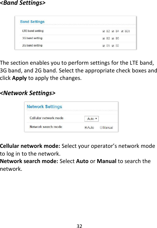  32   &lt;Band Settings&gt;        The section enables you to perform settings for the LTE band, 3G band, and 2G band. Select the appropriate check boxes and click Apply to apply the changes.    &lt;Network Settings&gt;       Cellular network mode: Select your operator’s network mode to log in to the network.   Network search mode: Select Auto or Manual to search the network.      