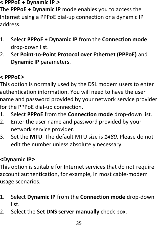  35   &lt; PPPoE + Dynamic IP &gt; The PPPoE + Dynamic IP mode enables you to access the Internet using a PPPoE dial-up connection or a dynamic IP address.  1. Select PPPoE + Dynamic IP from the Connection mode drop-down list. 2. Set Point-to-Point Protocol over Ethernet (PPPoE) and Dynamic IP parameters.  &lt; PPPoE&gt; This option is normally used by the DSL modem users to enter authentication information. You will need to have the user name and password provided by your network service provider for the PPPoE dial-up connection. 1. Select PPPoE from the Connection mode drop-down list. 2. Enter the user name and password provided by your network service provider. 3. Set the MTU. The default MTU size is 1480. Please do not edit the number unless absolutely necessary.  &lt;Dynamic IP&gt; This option is suitable for Internet services that do not require account authentication, for example, in most cable-modem usage scenarios.    1. Select Dynamic IP from the Connection mode drop-down list. 2. Select the Set DNS server manually check box. 