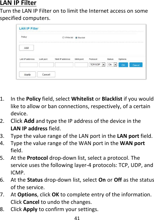  41   LAN IP Filter Turn the LAN IP Filter on to limit the Internet access on some specified computers.             1. In the Policy field, select Whitelist or Blacklist if you would like to allow or ban connections, respectively, of a certain device. 2. Click Add and type the IP address of the device in the LAN IP address field. 3. Type the value range of the LAN port in the LAN port field. 4. Type the value range of the WAN port in the WAN port field. 5. At the Protocol drop-down list, select a protocol. The service uses the following layer-4 protocols: TCP, UDP, and ICMP. 6. At the Status drop-down list, select On or Off as the status of the service.   7. At Options, click OK to complete entry of the information. Click Cancel to undo the changes.   8. Click Apply to confirm your settings. 