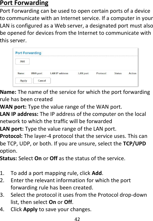  42   Port Forwarding Port Forwarding can be used to open certain ports of a device to communicate with an Internet service. If a computer in your LAN is configured as a Web server, a designated port must also be opened for devices from the Internet to communicate with this server.       Name: The name of the service for which the port forwarding rule has been created WAN port: Type the value range of the WAN port. LAN IP address: The IP address of the computer on the local network to which the traffic will be forwarded   LAN port: Type the value range of the LAN port. Protocol: The layer-4 protocol that the service uses. This can be TCP, UDP, or both. If you are unsure, select the TCP/UPD option. Status: Select On or Off as the status of the service.  1. To add a port mapping rule, click Add.   2. Enter the relevant information for which the port forwarding rule has been created.   3. Select the protocol it uses from the Protocol drop-down list, then select On or Off.   4. Click Apply to save your changes. 