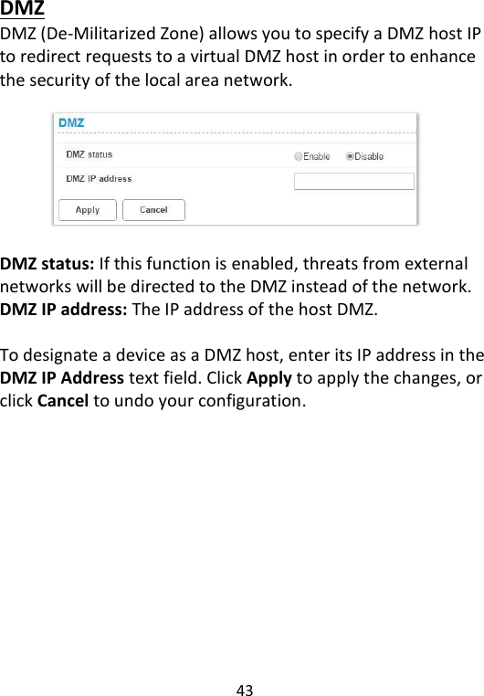  43   DMZ DMZ (De-Militarized Zone) allows you to specify a DMZ host IP to redirect requests to a virtual DMZ host in order to enhance the security of the local area network.            DMZ status: If this function is enabled, threats from external networks will be directed to the DMZ instead of the network. DMZ IP address: The IP address of the host DMZ.  To designate a device as a DMZ host, enter its IP address in the DMZ IP Address text field. Click Apply to apply the changes, or click Cancel to undo your configuration.    