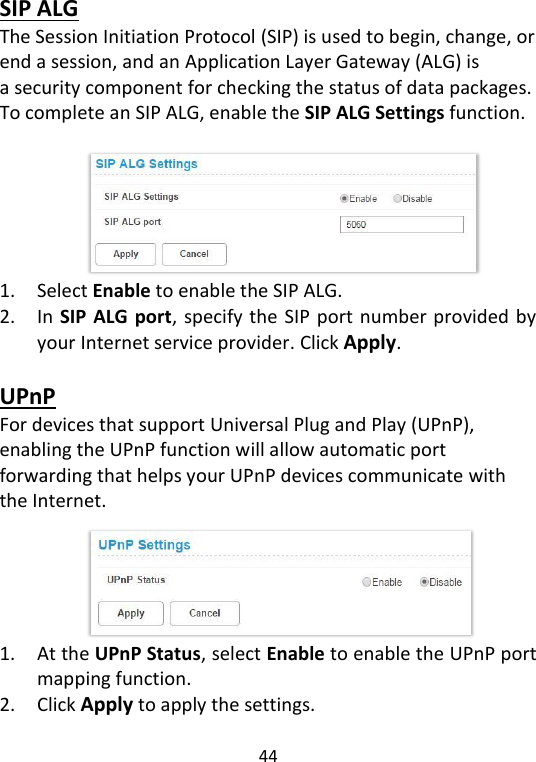  44   SIP ALG The Session Initiation Protocol (SIP) is used to begin, change, or end a session, and an Application Layer Gateway (ALG) is a security component for checking the status of data packages. To complete an SIP ALG, enable the SIP ALG Settings function.         1. Select Enable to enable the SIP ALG.   2. In SIP ALG port, specify the SIP port number provided by your Internet service provider. Click Apply.    UPnP For devices that support Universal Plug and Play (UPnP), enabling the UPnP function will allow automatic port forwarding that helps your UPnP devices communicate with the Internet.      1. At the UPnP Status, select Enable to enable the UPnP port mapping function. 2. Click Apply to apply the settings.   