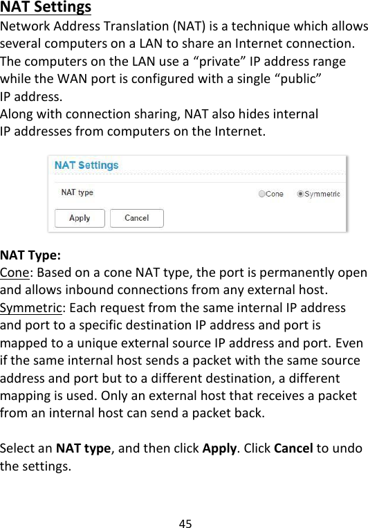  45   NAT Settings Network Address Translation (NAT) is a technique which allows several computers on a LAN to share an Internet connection. The computers on the LAN use a “private” IP address range while the WAN port is configured with a single “public” IP address.   Along with connection sharing, NAT also hides internal IP addresses from computers on the Internet.       NAT Type:   Cone: Based on a cone NAT type, the port is permanently open and allows inbound connections from any external host. Symmetric: Each request from the same internal IP address and port to a specific destination IP address and port is mapped to a unique external source IP address and port. Even if the same internal host sends a packet with the same source address and port but to a different destination, a different mapping is used. Only an external host that receives a packet from an internal host can send a packet back.  Select an NAT type, and then click Apply. Click Cancel to undo the settings.   