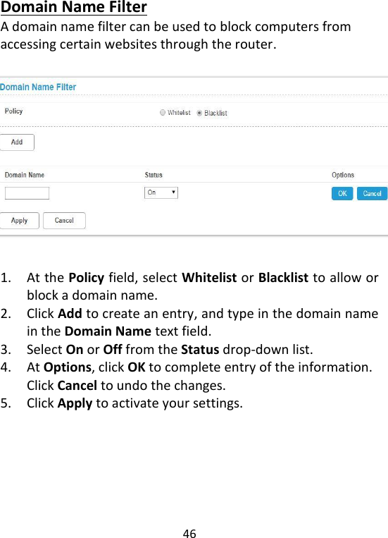  46   Domain Name Filter A domain name filter can be used to block computers from accessing certain websites through the router.     1. At the Policy field, select Whitelist or Blacklist to allow or block a domain name.   2. Click Add to create an entry, and type in the domain name in the Domain Name text field.   3. Select On or Off from the Status drop-down list.   4. At Options, click OK to complete entry of the information. Click Cancel to undo the changes.   5. Click Apply to activate your settings.      