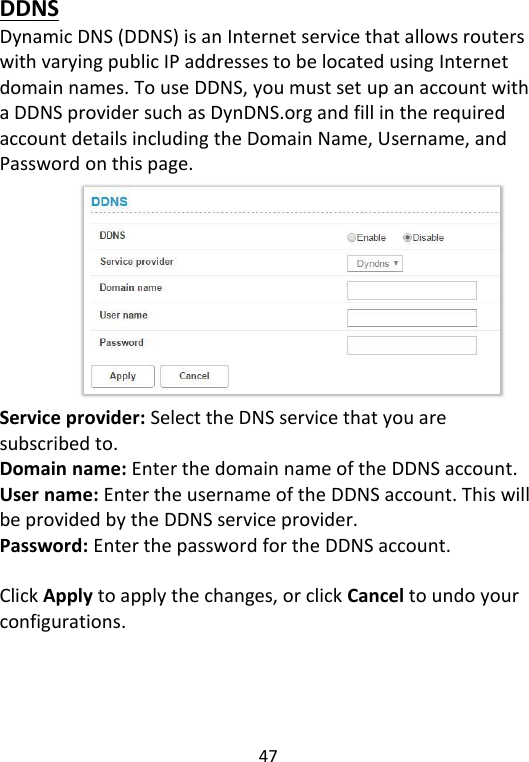  47   DDNS Dynamic DNS (DDNS) is an Internet service that allows routers with varying public IP addresses to be located using Internet domain names. To use DDNS, you must set up an account with a DDNS provider such as DynDNS.org and fill in the required account details including the Domain Name, Username, and Password on this page.          Service provider: Select the DNS service that you are subscribed to. Domain name: Enter the domain name of the DDNS account. User name: Enter the username of the DDNS account. This will be provided by the DDNS service provider. Password: Enter the password for the DDNS account.  Click Apply to apply the changes, or click Cancel to undo your configurations.    