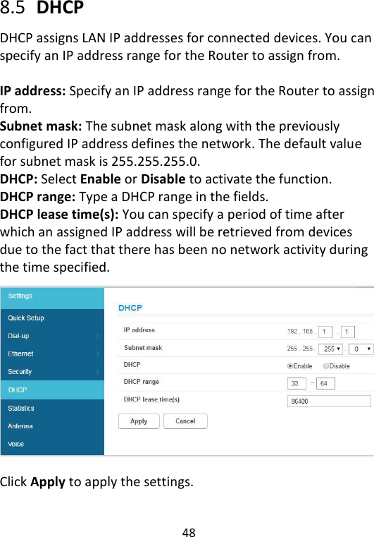  48   8.5   DHCP DHCP assigns LAN IP addresses for connected devices. You can specify an IP address range for the Router to assign from.    IP address: Specify an IP address range for the Router to assign from.   Subnet mask: The subnet mask along with the previously configured IP address defines the network. The default value for subnet mask is 255.255.255.0. DHCP: Select Enable or Disable to activate the function. DHCP range: Type a DHCP range in the fields. DHCP lease time(s): You can specify a period of time after which an assigned IP address will be retrieved from devices due to the fact that there has been no network activity during the time specified. Click Apply to apply the settings.     