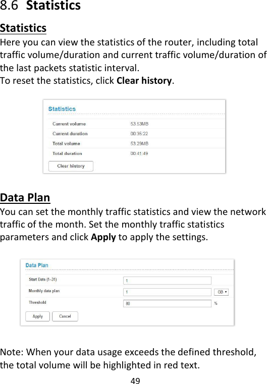 49   8.6  Statistics Statistics Here you can view the statistics of the router, including total traffic volume/duration and current traffic volume/duration of the last packets statistic interval.   To reset the statistics, click Clear history.         Data Plan You can set the monthly traffic statistics and view the network traffic of the month. Set the monthly traffic statistics parameters and click Apply to apply the settings.           Note: When your data usage exceeds the defined threshold, the total volume will be highlighted in red text.   
