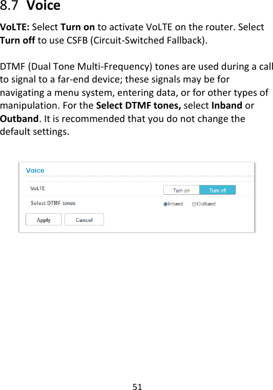  51   8.7   Voice VoLTE: Select Turn on to activate VoLTE on the router. Select Turn off to use CSFB (Circuit-Switched Fallback).  DTMF (Dual Tone Multi-Frequency) tones are used during a call to signal to a far-end device; these signals may be for navigating a menu system, entering data, or for other types of manipulation. For the Select DTMF tones, select Inband or Outband. It is recommended that you do not change the default settings.     