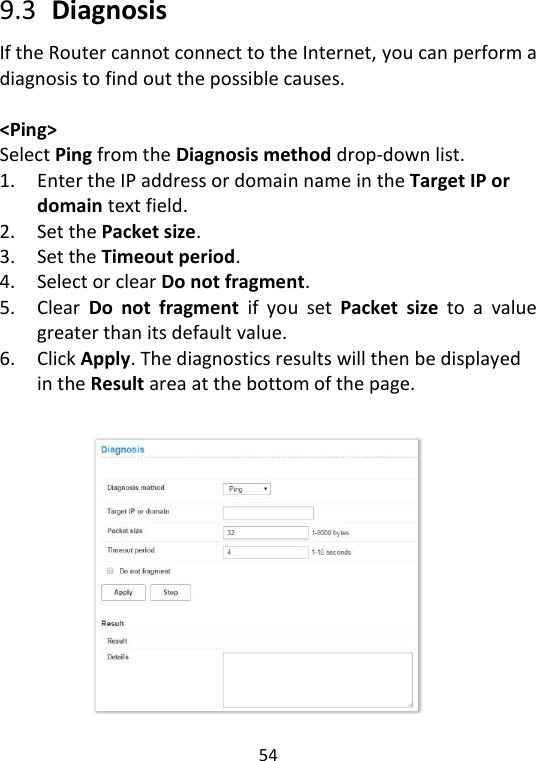  54   9.3   Diagnosis If the Router cannot connect to the Internet, you can perform a diagnosis to find out the possible causes.    &lt;Ping&gt; Select Ping from the Diagnosis method drop-down list.   1. Enter the IP address or domain name in the Target IP or domain text field.   2. Set the Packet size. 3. Set the Timeout period.   4. Select or clear Do not fragment.   5. Clear  Do  not  fragment  if  you  set  Packet  size  to  a  value greater than its default value.   6. Click Apply. The diagnostics results will then be displayed in the Result area at the bottom of the page.      