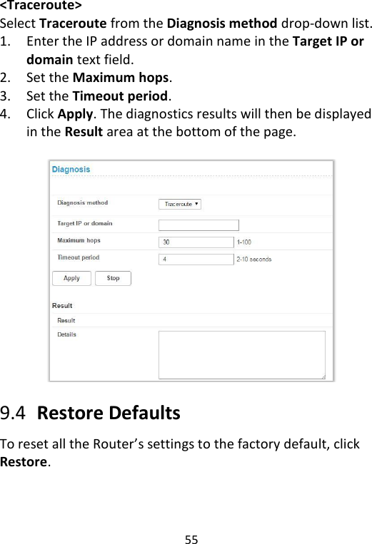  55   &lt;Traceroute&gt; Select Traceroute from the Diagnosis method drop-down list.   1. Enter the IP address or domain name in the Target IP or domain text field.   2. Set the Maximum hops. 3. Set the Timeout period.   4. Click Apply. The diagnostics results will then be displayed in the Result area at the bottom of the page.      9.4   Restore Defaults To reset all the Router’s settings to the factory default, click Restore.    