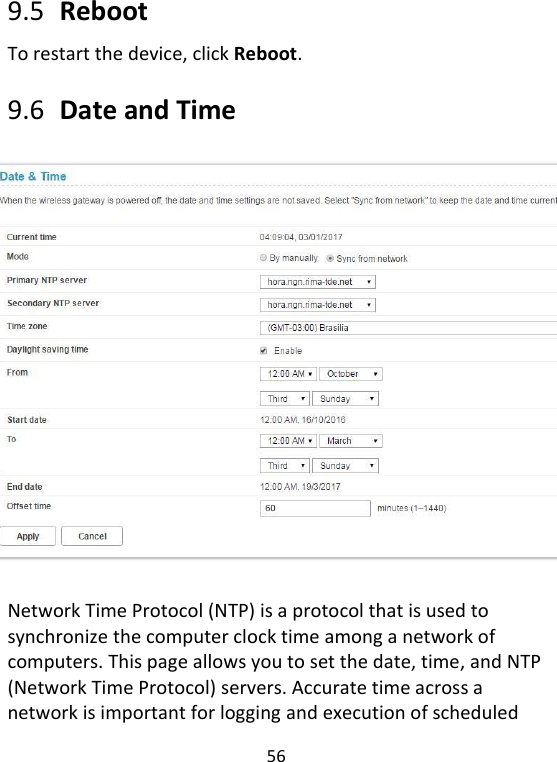  56   9.5   Reboot To restart the device, click Reboot.    9.6   Date and Time  Network Time Protocol (NTP) is a protocol that is used to synchronize the computer clock time among a network of computers. This page allows you to set the date, time, and NTP (Network Time Protocol) servers. Accurate time across a network is important for logging and execution of scheduled 