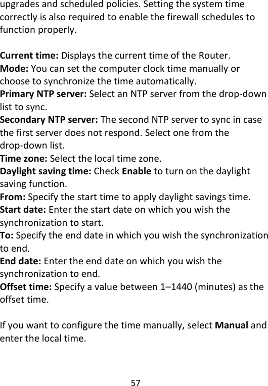  57   upgrades and scheduled policies. Setting the system time correctly is also required to enable the firewall schedules to function properly.  Current time: Displays the current time of the Router. Mode: You can set the computer clock time manually or choose to synchronize the time automatically. Primary NTP server: Select an NTP server from the drop-down list to sync. Secondary NTP server: The second NTP server to sync in case the first server does not respond. Select one from the drop-down list. Time zone: Select the local time zone.   Daylight saving time: Check Enable to turn on the daylight saving function.   From: Specify the start time to apply daylight savings time. Start date: Enter the start date on which you wish the synchronization to start. To: Specify the end date in which you wish the synchronization to end. End date: Enter the end date on which you wish the synchronization to end.   Offset time: Specify a value between 1–1440 (minutes) as the offset time.    If you want to configure the time manually, select Manual and enter the local time. 