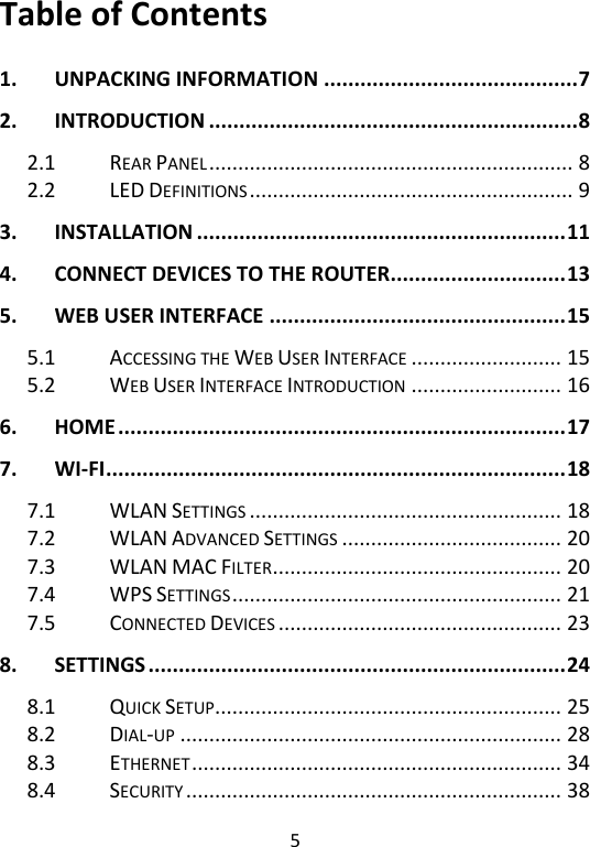  5   Table of Contents  1. UNPACKING INFORMATION .......................................... 7 2. INTRODUCTION ............................................................. 8 2.1 REAR PANEL ............................................................... 8 2.2 LED DEFINITIONS ........................................................ 9 3. INSTALLATION ............................................................. 11 4. CONNECT DEVICES TO THE ROUTER............................. 13 5. WEB USER INTERFACE ................................................. 15 5.1 ACCESSING THE WEB USER INTERFACE .......................... 15 5.2 WEB USER INTERFACE INTRODUCTION .......................... 16 6. HOME .......................................................................... 17 7. WI-FI ............................................................................ 18 7.1 WLAN SETTINGS ...................................................... 18 7.2 WLAN ADVANCED SETTINGS ...................................... 20 7.3 WLAN MAC FILTER .................................................. 20 7.4 WPS SETTINGS ......................................................... 21 7.5 CONNECTED DEVICES ................................................. 23 8. SETTINGS ..................................................................... 24 8.1 QUICK SETUP ............................................................ 25 8.2 DIAL-UP .................................................................. 28 8.3 ETHERNET ................................................................ 34 8.4 SECURITY ................................................................. 38 