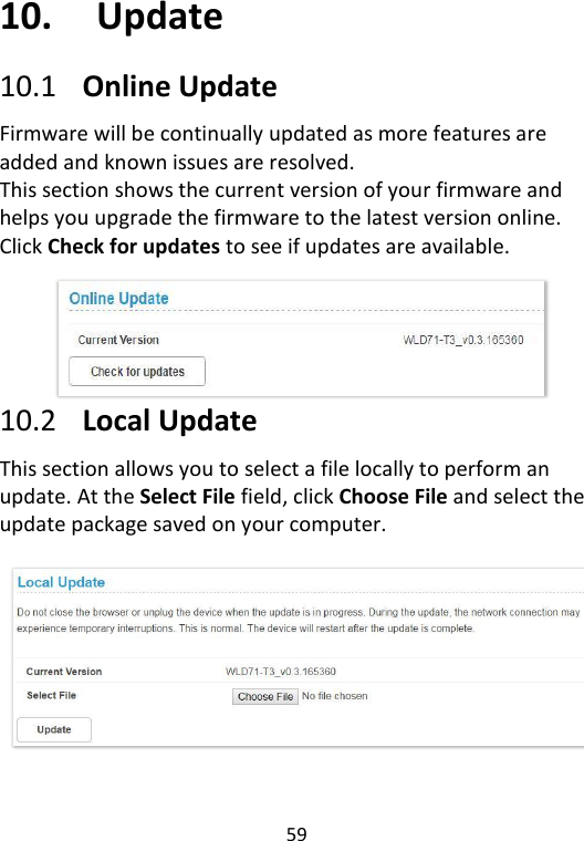  59   10. Update 10.1 Online Update Firmware will be continually updated as more features are added and known issues are resolved.   This section shows the current version of your firmware and helps you upgrade the firmware to the latest version online. Click Check for updates to see if updates are available.      10.2 Local Update This section allows you to select a file locally to perform an update. At the Select File field, click Choose File and select the update package saved on your computer.    