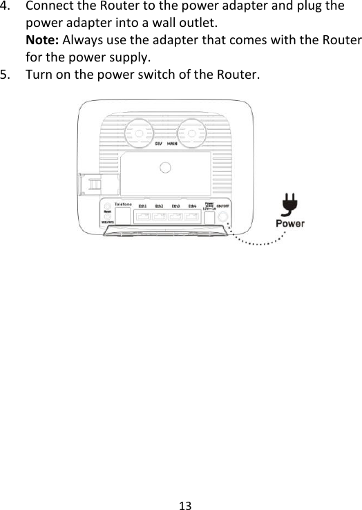  13    4. Connect the Router to the power adapter and plug the power adapter into a wall outlet.   Note: Always use the adapter that comes with the Router for the power supply. 5. Turn on the power switch of the Router.              