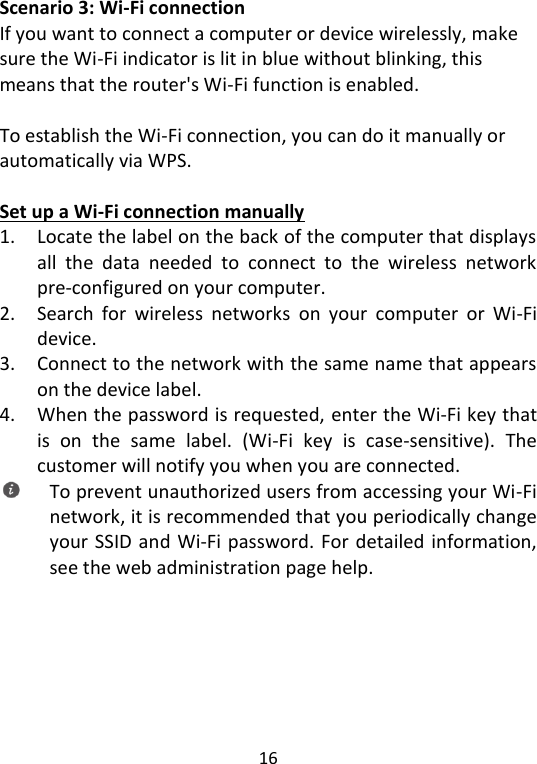  16   Scenario 3: Wi-Fi connection If you want to connect a computer or device wirelessly, make sure the Wi-Fi indicator is lit in blue without blinking, this means that the router&apos;s Wi-Fi function is enabled.  To establish the Wi-Fi connection, you can do it manually or automatically via WPS.  Set up a Wi-Fi connection manually 1. Locate the label on the back of the computer that displays all  the  data  needed  to  connect  to  the  wireless  network pre-configured on your computer. 2. Search  for  wireless  networks  on  your  computer  or  Wi-Fi device. 3. Connect to the network with the same name that appears on the device label. 4. When the password is requested, enter the Wi-Fi key that is  on  the  same  label.  (Wi-Fi  key  is  case-sensitive).  The customer will notify you when you are connected.  To prevent unauthorized users from accessing your Wi-Fi network, it is recommended that you periodically change your SSID and Wi-Fi password. For detailed information, see the web administration page help.     