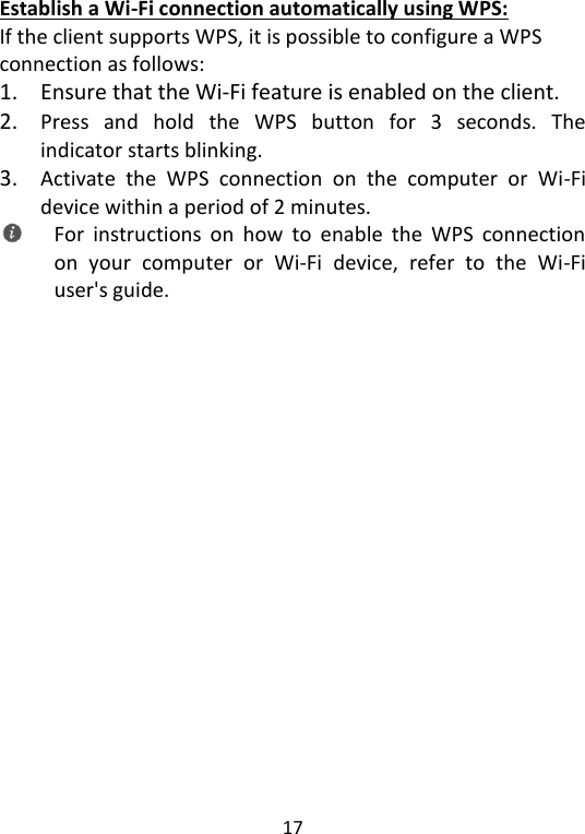  17   Establish a Wi-Fi connection automatically using WPS: If the client supports WPS, it is possible to configure a WPS connection as follows: 1. Ensure that the Wi-Fi feature is enabled on the client. 2. Press  and  hold  the  WPS  button  for  3  seconds.  The indicator starts blinking. 3. Activate  the  WPS  connection  on  the  computer  or  Wi-Fi device within a period of 2 minutes.  For  instructions  on  how  to  enable  the  WPS  connection on  your  computer  or  Wi-Fi  device,  refer  to  the  Wi-Fi user&apos;s guide.   