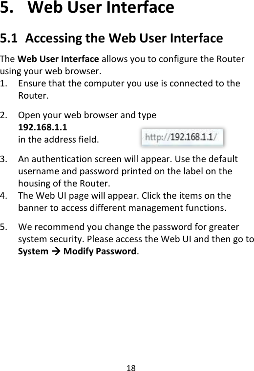  18   5.   Web User Interface 5.1   Accessing the Web User Interface The Web User Interface allows you to configure the Router using your web browser. 1. Ensure that the computer you use is connected to the Router.  2. Open your web browser and type 192.168.1.1 in the address field.    3. An authentication screen will appear. Use the default username and password printed on the label on the housing of the Router. 4. The Web UI page will appear. Click the items on the banner to access different management functions.  5. We recommend you change the password for greater system security. Please access the Web UI and then go to System  Modify Password. 
