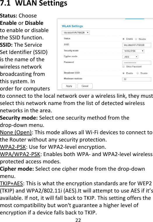  22   7.1   WLAN Settings Status: Choose Enable or Disable to enable or disable the SSID function. SSID: The Service Set Identifier (SSID) is the name of the wireless network broadcasting from this system. In order for computers to connect to the local network over a wireless link, they must select this network name from the list of detected wireless networks in the area. Security mode: Select one security method from the drop-down menu. None (Open): This mode allows all Wi-Fi devices to connect to the Router without any security protection. WPA2-PSK: Use for WPA2-level encryption. WPA/WPA2-PSK: Enables both WPA- and WPA2-level wireless protected access modes. Cipher mode: Select one cipher mode from the drop-down menu. TKIP+AES: This is what the encryption standards are for WEP2 (TKIP) and WPA2/802.11i (AES).It will attempt to use AES if it’s available. If not, it will fall back to TKIP. This setting offers the most compatibility but won&apos;t guarantee a higher level of encryption if a device falls back to TKIP. 