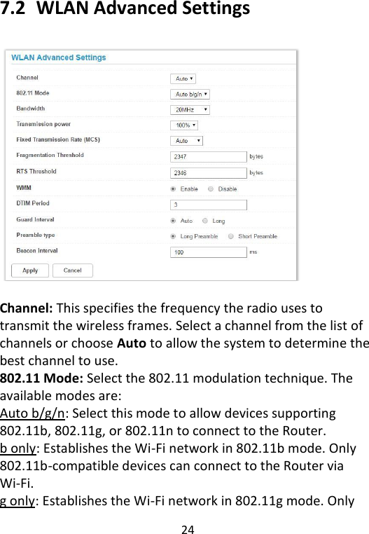  24   7.2   WLAN Advanced Settings    Channel: This specifies the frequency the radio uses to transmit the wireless frames. Select a channel from the list of channels or choose Auto to allow the system to determine the best channel to use. 802.11 Mode: Select the 802.11 modulation technique. The available modes are: Auto b/g/n: Select this mode to allow devices supporting 802.11b, 802.11g, or 802.11n to connect to the Router. b only: Establishes the Wi-Fi network in 802.11b mode. Only 802.11b-compatible devices can connect to the Router via Wi-Fi. g only: Establishes the Wi-Fi network in 802.11g mode. Only 