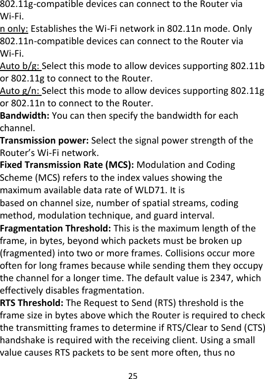  25   802.11g-compatible devices can connect to the Router via Wi-Fi.   n only: Establishes the Wi-Fi network in 802.11n mode. Only 802.11n-compatible devices can connect to the Router via Wi-Fi. Auto b/g: Select this mode to allow devices supporting 802.11b or 802.11g to connect to the Router. Auto g/n: Select this mode to allow devices supporting 802.11g or 802.11n to connect to the Router. Bandwidth: You can then specify the bandwidth for each channel.   Transmission power: Select the signal power strength of the Router’s Wi-Fi network. Fixed Transmission Rate (MCS): Modulation and Coding Scheme (MCS) refers to the index values showing the maximum available data rate of WLD71. It is based on channel size, number of spatial streams, coding method, modulation technique, and guard interval. Fragmentation Threshold: This is the maximum length of the frame, in bytes, beyond which packets must be broken up (fragmented) into two or more frames. Collisions occur more often for long frames because while sending them they occupy the channel for a longer time. The default value is 2347, which effectively disables fragmentation. RTS Threshold: The Request to Send (RTS) threshold is the frame size in bytes above which the Router is required to check the transmitting frames to determine if RTS/Clear to Send (CTS) handshake is required with the receiving client. Using a small value causes RTS packets to be sent more often, thus no 