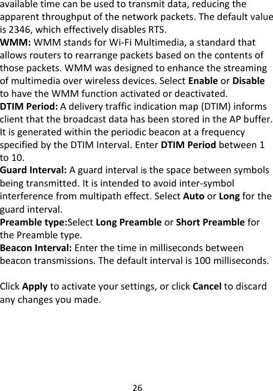  26   available time can be used to transmit data, reducing the apparent throughput of the network packets. The default value is 2346, which effectively disables RTS. WMM: WMM stands for Wi-Fi Multimedia, a standard that allows routers to rearrange packets based on the contents of those packets. WMM was designed to enhance the streaming of multimedia over wireless devices. Select Enable or Disable to have the WMM function activated or deactivated.   DTIM Period: A delivery traffic indication map (DTIM) informs client that the broadcast data has been stored in the AP buffer. It is generated within the periodic beacon at a frequency specified by the DTIM Interval. Enter DTIM Period between 1 to 10.   Guard Interval: A guard interval is the space between symbols being transmitted. It is intended to avoid inter-symbol interference from multipath effect. Select Auto or Long for the guard interval.   Preamble type:Select Long Preamble or Short Preamble for the Preamble type.  Beacon Interval: Enter the time in milliseconds between beacon transmissions. The default interval is 100 milliseconds.  Click Apply to activate your settings, or click Cancel to discard any changes you made.       