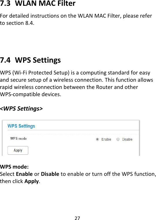  27   7.3   WLAN MAC Filter For detailed instructions on the WLAN MAC Filter, please refer to section 8.4.      7.4   WPS Settings WPS (Wi-Fi Protected Setup) is a computing standard for easy and secure setup of a wireless connection. This function allows rapid wireless connection between the Router and other WPS-compatible devices.  &lt;WPS Settings&gt;    WPS mode: Select Enable or Disable to enable or turn off the WPS function, then click Apply.     