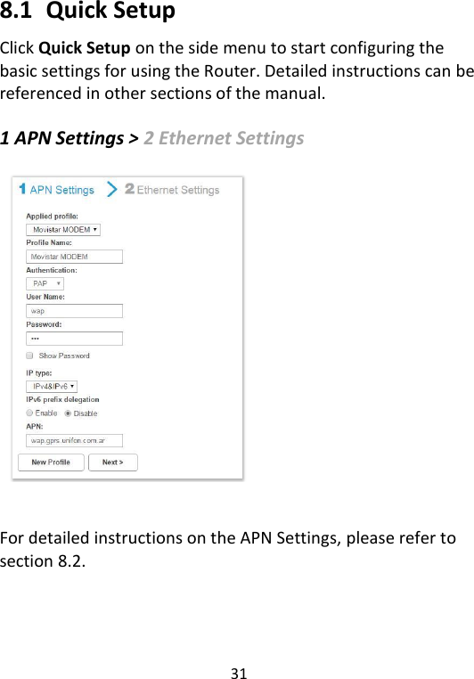  31   8.1   Quick Setup Click Quick Setup on the side menu to start configuring the basic settings for using the Router. Detailed instructions can be referenced in other sections of the manual.    1 APN Settings &gt; 2 Ethernet Settings     For detailed instructions on the APN Settings, please refer to section 8.2.       
