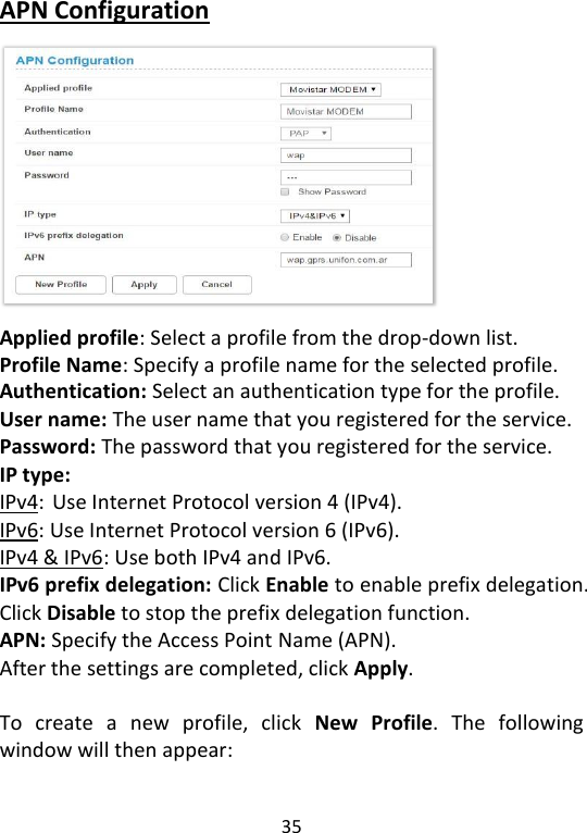  35   APN Configuration            Applied profile: Select a profile from the drop-down list. Profile Name: Specify a profile name for the selected profile.   Authentication: Select an authentication type for the profile.   User name: The user name that you registered for the service. Password: The password that you registered for the service. IP type: IPv4: Use Internet Protocol version 4 (IPv4). IPv6: Use Internet Protocol version 6 (IPv6). IPv4 &amp; IPv6: Use both IPv4 and IPv6. IPv6 prefix delegation: Click Enable to enable prefix delegation. Click Disable to stop the prefix delegation function. APN: Specify the Access Point Name (APN).   After the settings are completed, click Apply.  To  create  a  new  profile,  click  New  Profile.  The  following window will then appear:    