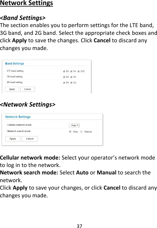  37   Network Settings  &lt;Band Settings&gt; The section enables you to perform settings for the LTE band, 3G band, and 2G band. Select the appropriate check boxes and click Apply to save the changes. Click Cancel to discard any changes you made.      &lt;Network Settings&gt;       Cellular network mode: Select your operator’s network mode to log in to the network.   Network search mode: Select Auto or Manual to search the network.   Click Apply to save your changes, or click Cancel to discard any changes you made.    