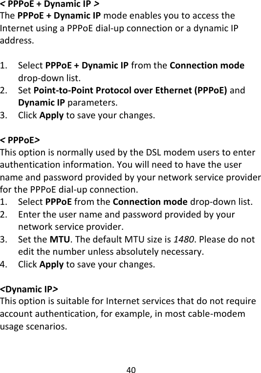  40   &lt; PPPoE + Dynamic IP &gt; The PPPoE + Dynamic IP mode enables you to access the Internet using a PPPoE dial-up connection or a dynamic IP address.  1. Select PPPoE + Dynamic IP from the Connection mode drop-down list. 2. Set Point-to-Point Protocol over Ethernet (PPPoE) and Dynamic IP parameters. 3. Click Apply to save your changes.  &lt; PPPoE&gt; This option is normally used by the DSL modem users to enter authentication information. You will need to have the user name and password provided by your network service provider for the PPPoE dial-up connection. 1. Select PPPoE from the Connection mode drop-down list. 2. Enter the user name and password provided by your network service provider. 3. Set the MTU. The default MTU size is 1480. Please do not edit the number unless absolutely necessary. 4. Click Apply to save your changes.  &lt;Dynamic IP&gt; This option is suitable for Internet services that do not require account authentication, for example, in most cable-modem usage scenarios.    